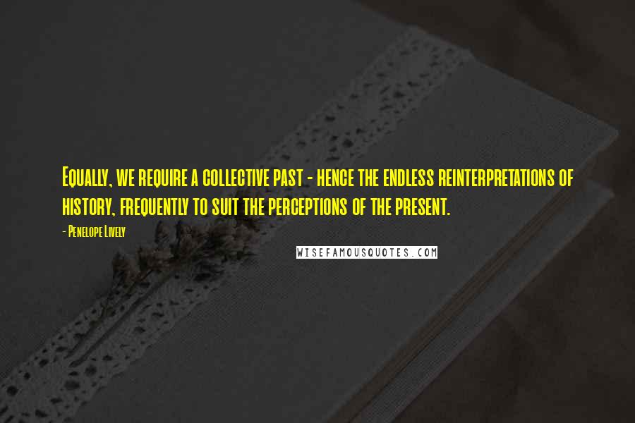 Penelope Lively Quotes: Equally, we require a collective past - hence the endless reinterpretations of history, frequently to suit the perceptions of the present.