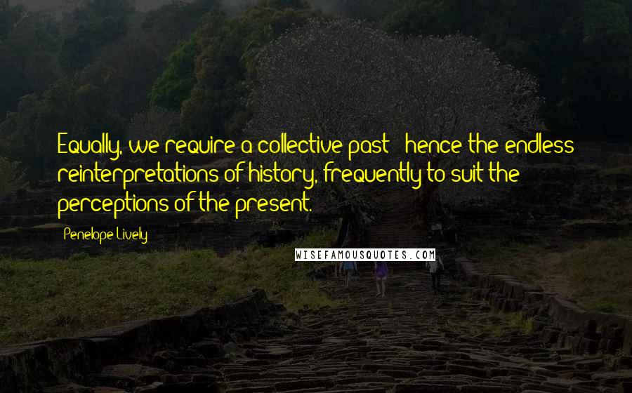 Penelope Lively Quotes: Equally, we require a collective past - hence the endless reinterpretations of history, frequently to suit the perceptions of the present.