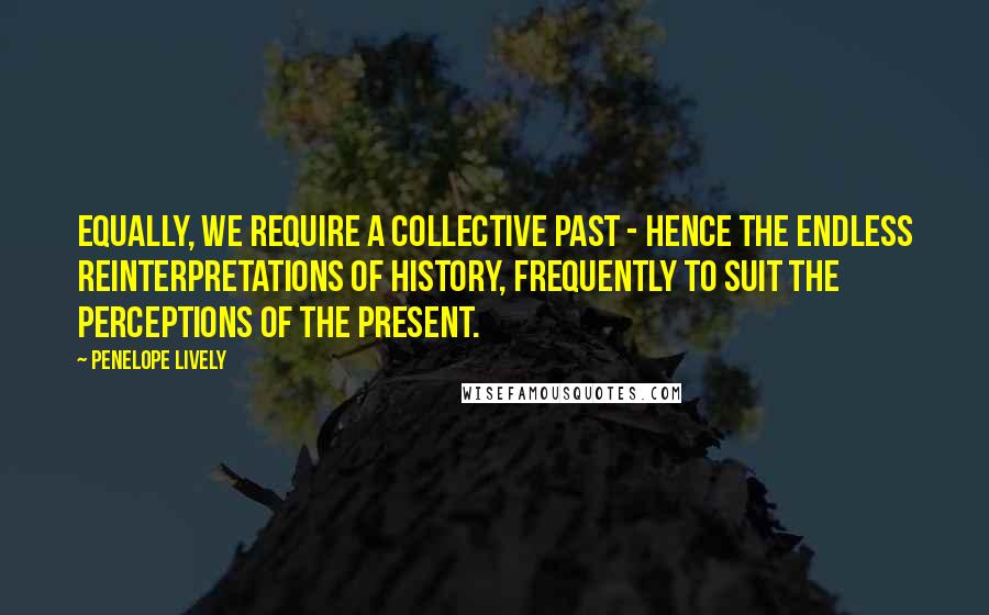 Penelope Lively Quotes: Equally, we require a collective past - hence the endless reinterpretations of history, frequently to suit the perceptions of the present.