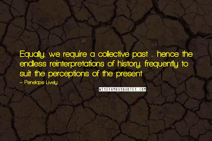 Penelope Lively Quotes: Equally, we require a collective past - hence the endless reinterpretations of history, frequently to suit the perceptions of the present.