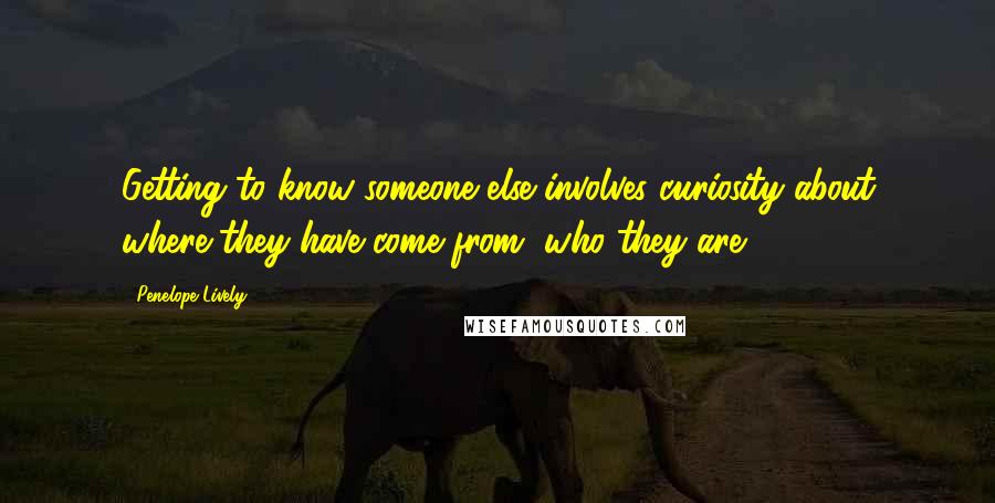 Penelope Lively Quotes: Getting to know someone else involves curiosity about where they have come from, who they are.