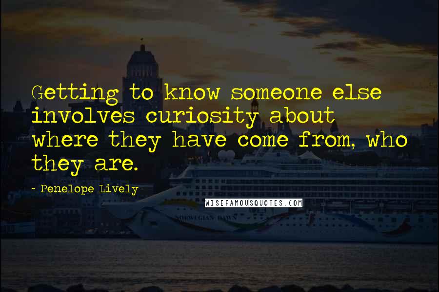 Penelope Lively Quotes: Getting to know someone else involves curiosity about where they have come from, who they are.