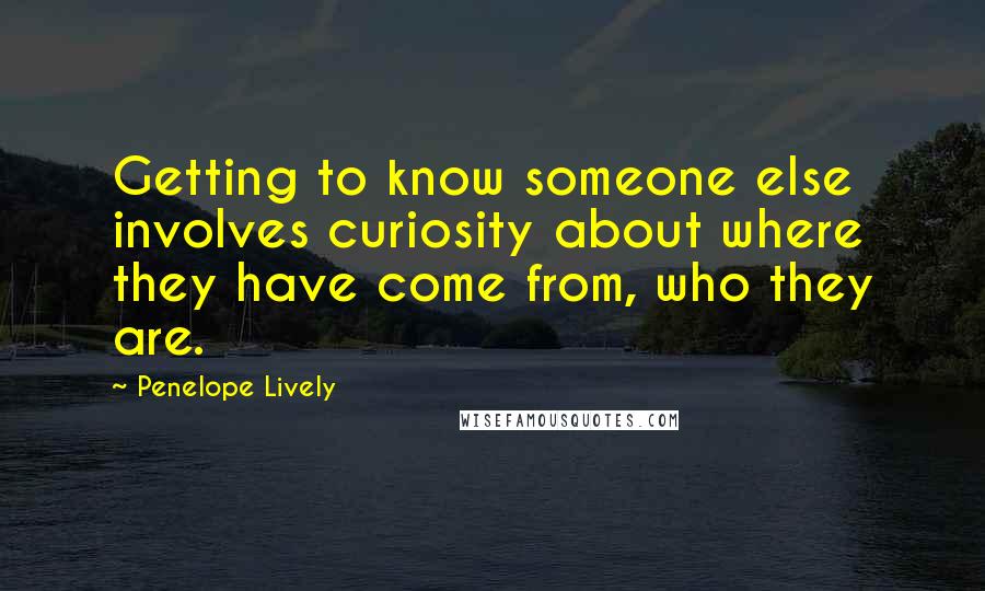 Penelope Lively Quotes: Getting to know someone else involves curiosity about where they have come from, who they are.