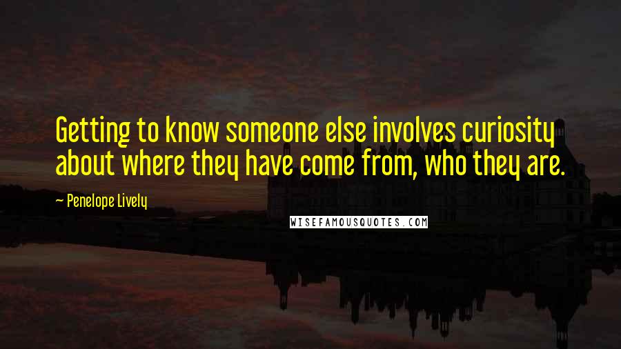 Penelope Lively Quotes: Getting to know someone else involves curiosity about where they have come from, who they are.