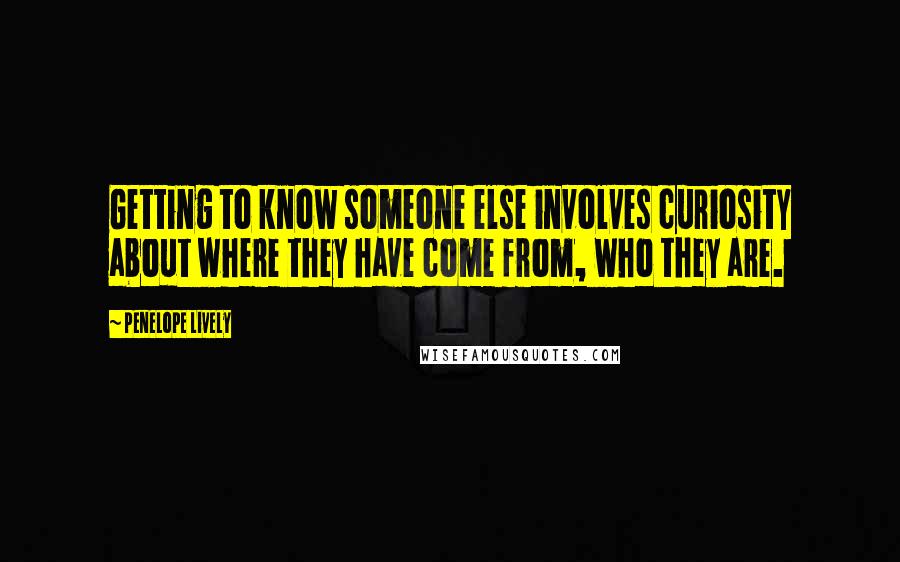 Penelope Lively Quotes: Getting to know someone else involves curiosity about where they have come from, who they are.