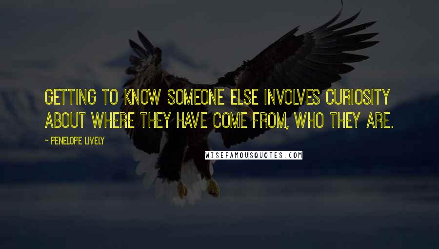 Penelope Lively Quotes: Getting to know someone else involves curiosity about where they have come from, who they are.
