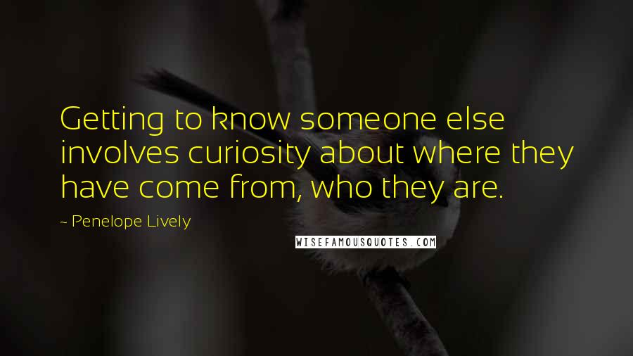 Penelope Lively Quotes: Getting to know someone else involves curiosity about where they have come from, who they are.