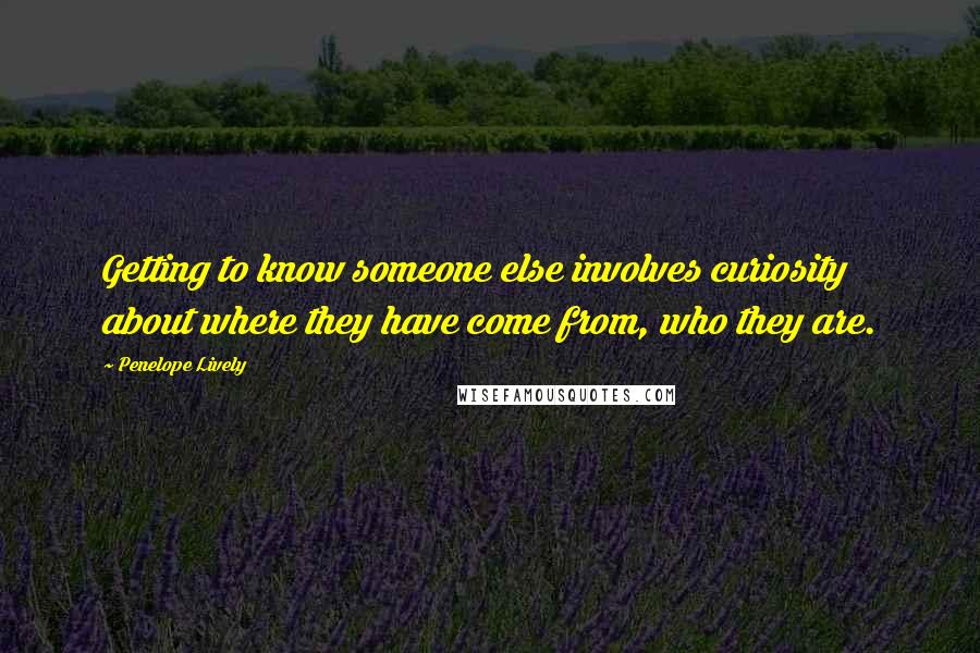 Penelope Lively Quotes: Getting to know someone else involves curiosity about where they have come from, who they are.