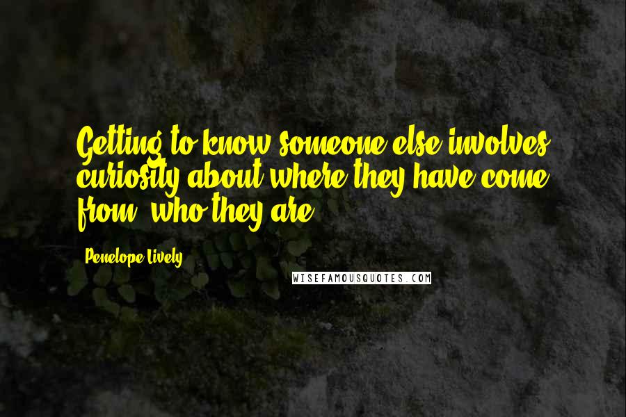 Penelope Lively Quotes: Getting to know someone else involves curiosity about where they have come from, who they are.