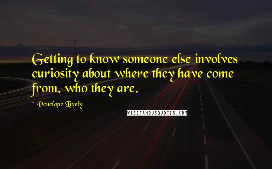 Penelope Lively Quotes: Getting to know someone else involves curiosity about where they have come from, who they are.