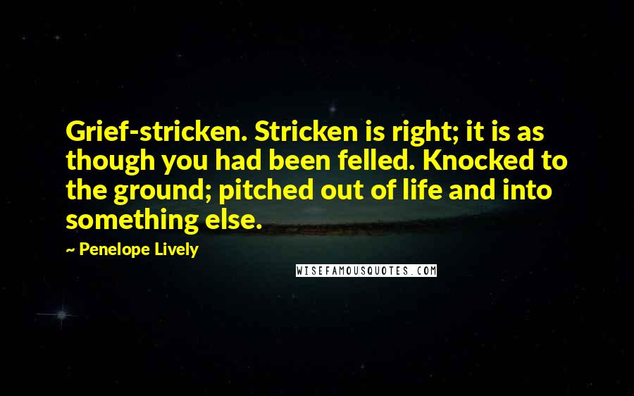 Penelope Lively Quotes: Grief-stricken. Stricken is right; it is as though you had been felled. Knocked to the ground; pitched out of life and into something else.