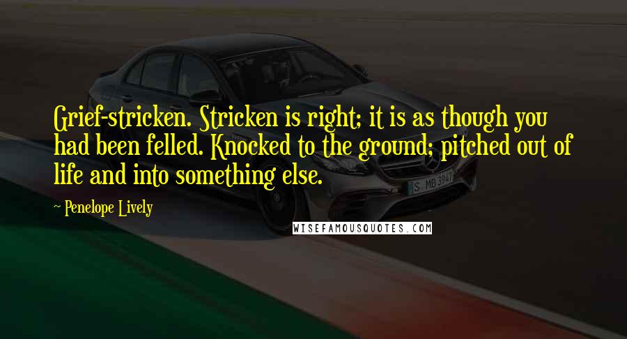 Penelope Lively Quotes: Grief-stricken. Stricken is right; it is as though you had been felled. Knocked to the ground; pitched out of life and into something else.