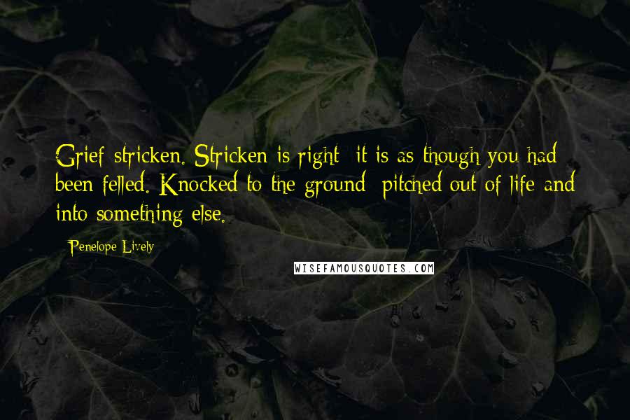 Penelope Lively Quotes: Grief-stricken. Stricken is right; it is as though you had been felled. Knocked to the ground; pitched out of life and into something else.