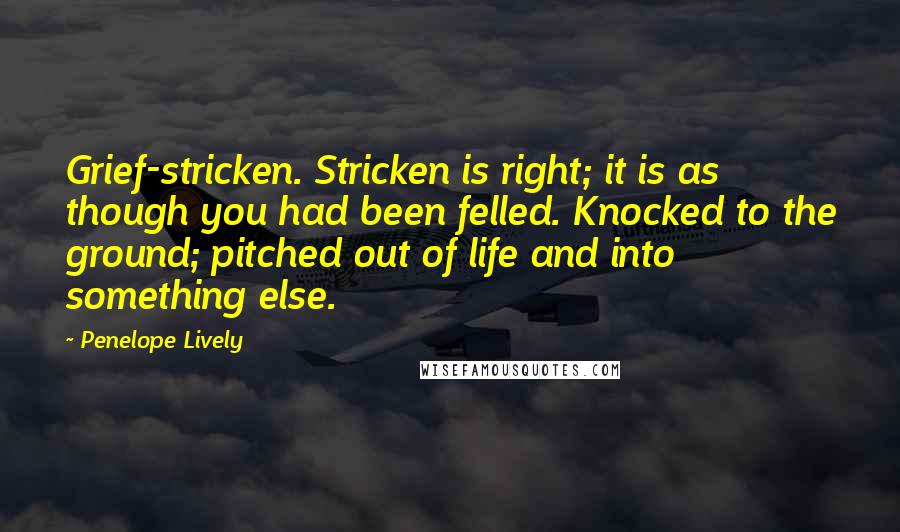 Penelope Lively Quotes: Grief-stricken. Stricken is right; it is as though you had been felled. Knocked to the ground; pitched out of life and into something else.