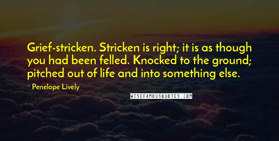 Penelope Lively Quotes: Grief-stricken. Stricken is right; it is as though you had been felled. Knocked to the ground; pitched out of life and into something else.