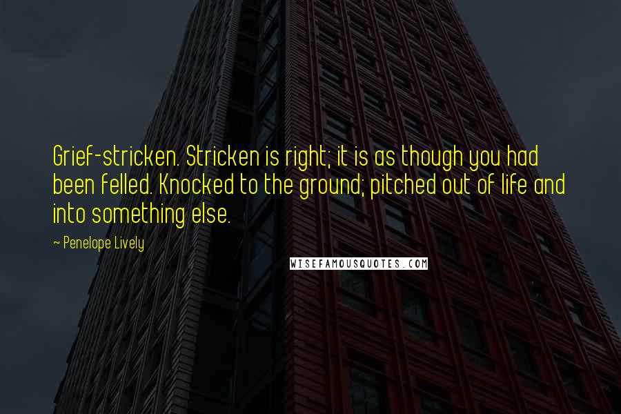 Penelope Lively Quotes: Grief-stricken. Stricken is right; it is as though you had been felled. Knocked to the ground; pitched out of life and into something else.