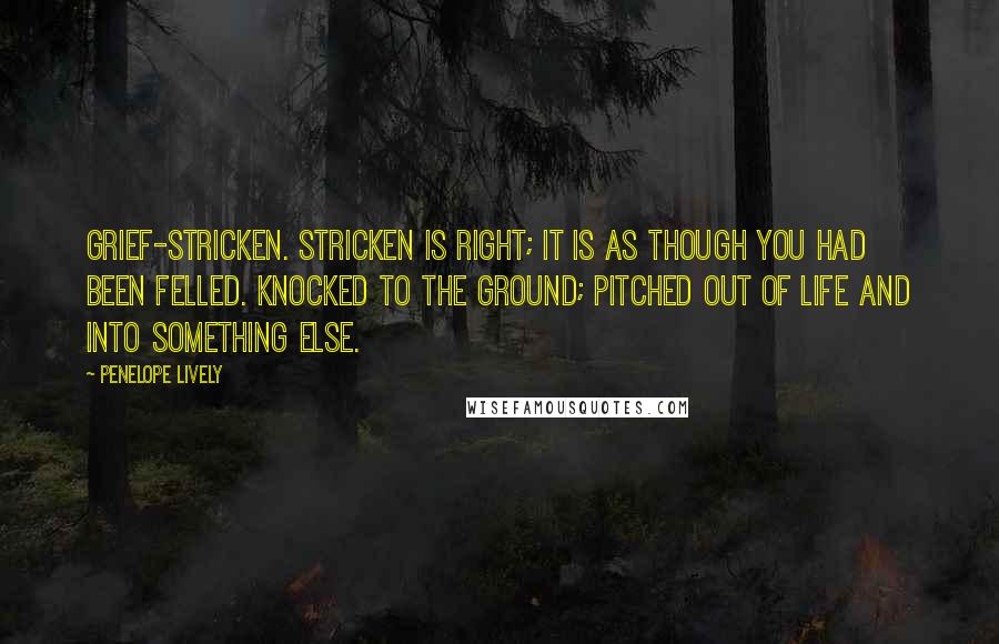 Penelope Lively Quotes: Grief-stricken. Stricken is right; it is as though you had been felled. Knocked to the ground; pitched out of life and into something else.