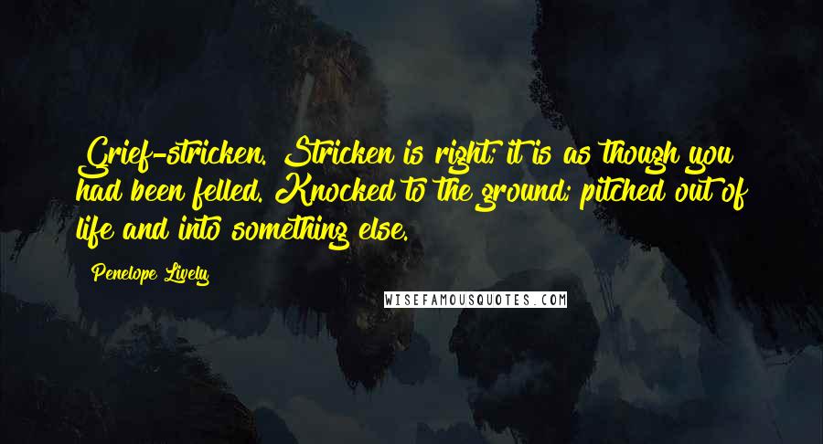 Penelope Lively Quotes: Grief-stricken. Stricken is right; it is as though you had been felled. Knocked to the ground; pitched out of life and into something else.