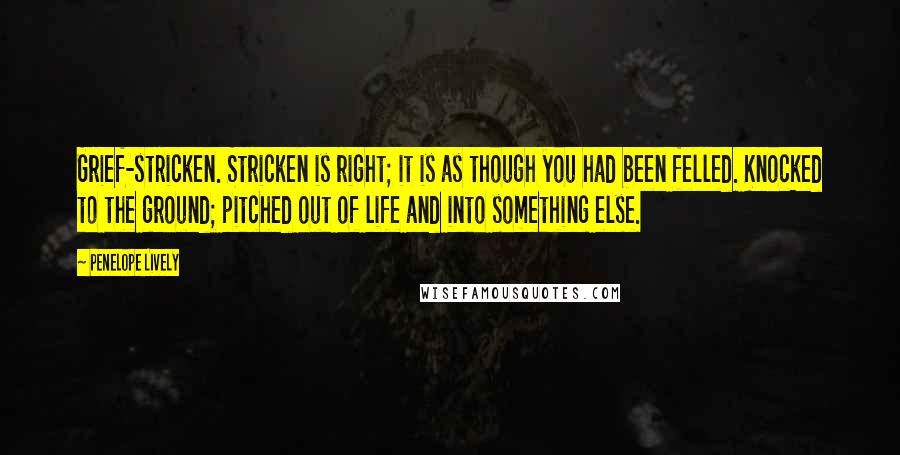 Penelope Lively Quotes: Grief-stricken. Stricken is right; it is as though you had been felled. Knocked to the ground; pitched out of life and into something else.