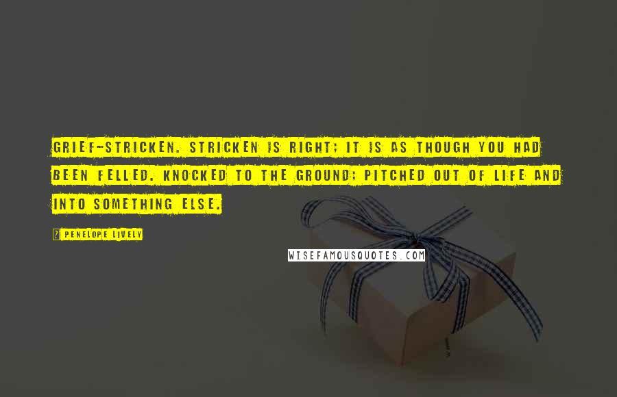 Penelope Lively Quotes: Grief-stricken. Stricken is right; it is as though you had been felled. Knocked to the ground; pitched out of life and into something else.