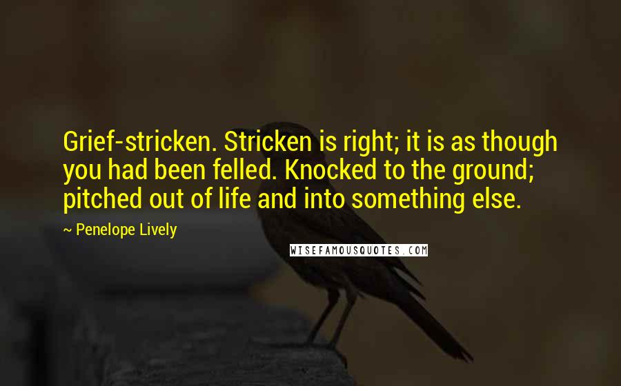 Penelope Lively Quotes: Grief-stricken. Stricken is right; it is as though you had been felled. Knocked to the ground; pitched out of life and into something else.