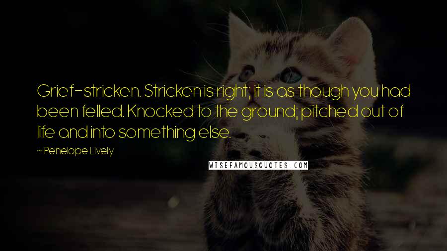 Penelope Lively Quotes: Grief-stricken. Stricken is right; it is as though you had been felled. Knocked to the ground; pitched out of life and into something else.