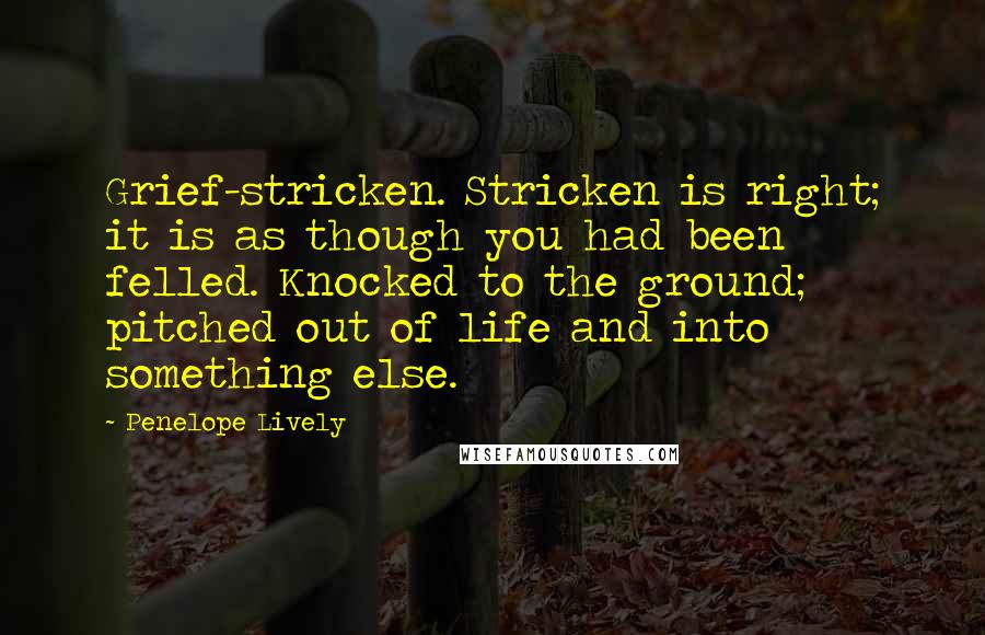 Penelope Lively Quotes: Grief-stricken. Stricken is right; it is as though you had been felled. Knocked to the ground; pitched out of life and into something else.