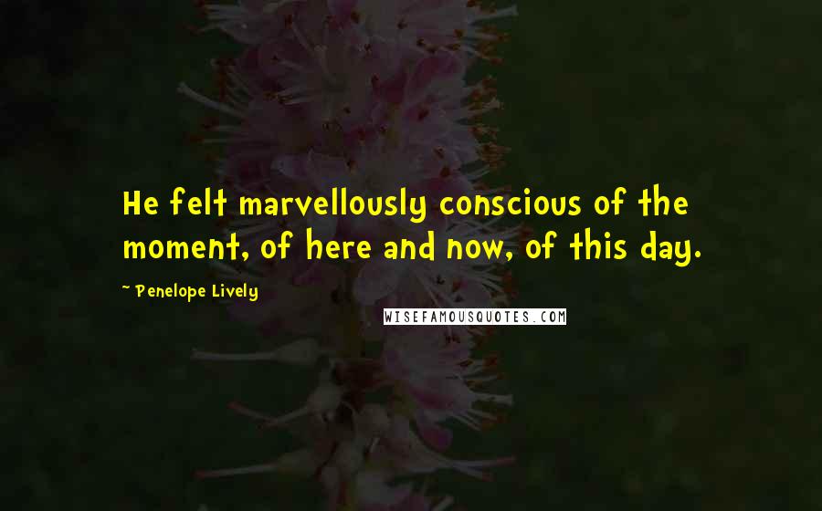 Penelope Lively Quotes: He felt marvellously conscious of the moment, of here and now, of this day.