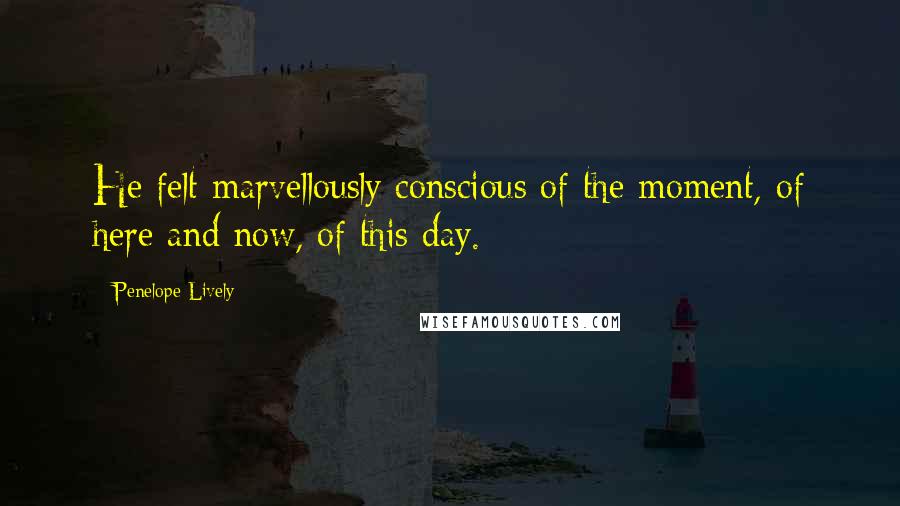 Penelope Lively Quotes: He felt marvellously conscious of the moment, of here and now, of this day.