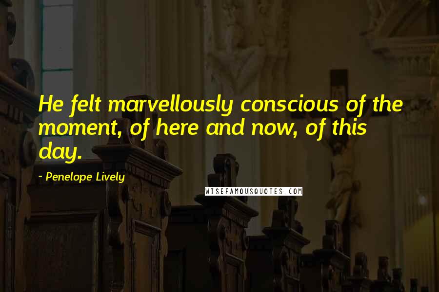 Penelope Lively Quotes: He felt marvellously conscious of the moment, of here and now, of this day.