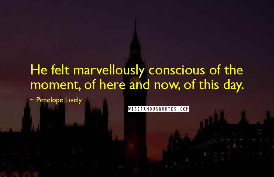 Penelope Lively Quotes: He felt marvellously conscious of the moment, of here and now, of this day.