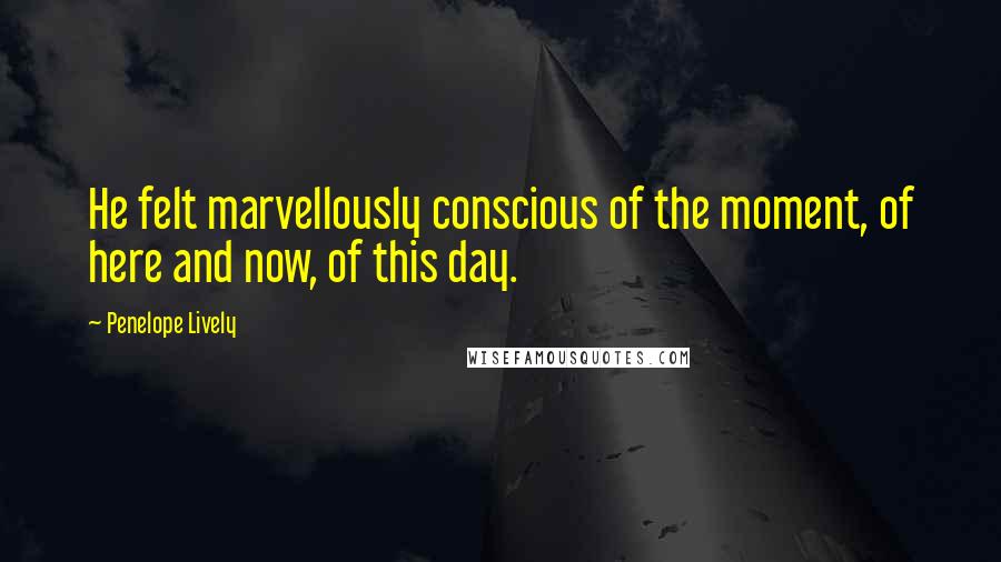 Penelope Lively Quotes: He felt marvellously conscious of the moment, of here and now, of this day.