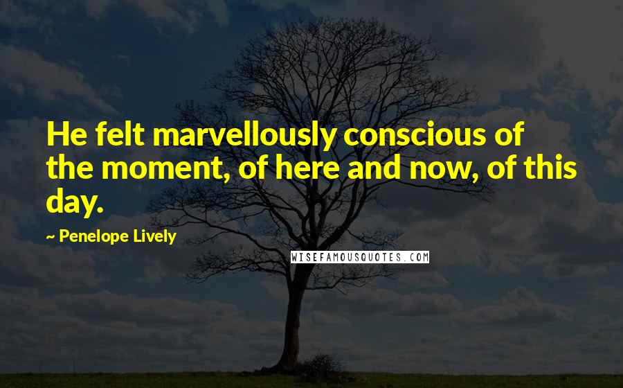 Penelope Lively Quotes: He felt marvellously conscious of the moment, of here and now, of this day.