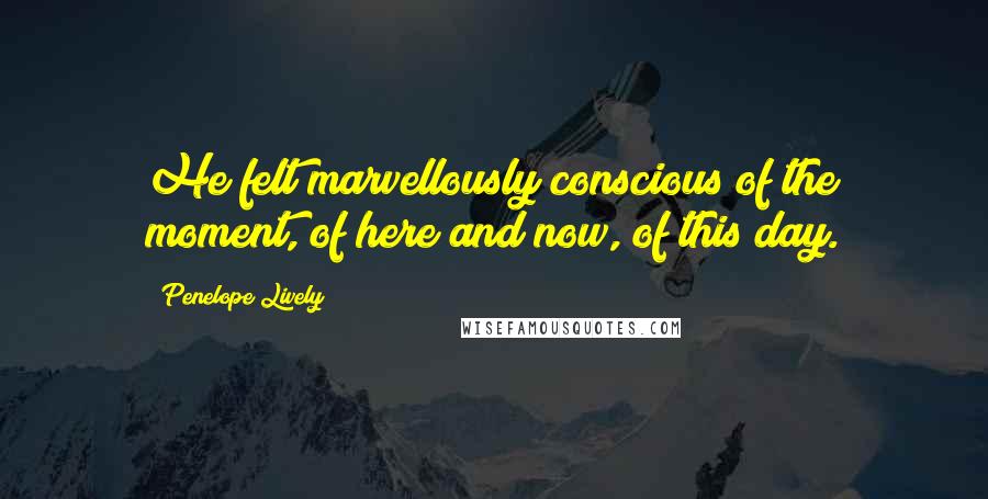 Penelope Lively Quotes: He felt marvellously conscious of the moment, of here and now, of this day.