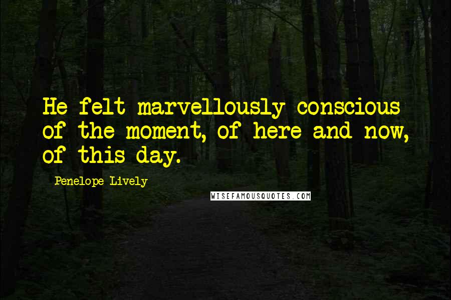 Penelope Lively Quotes: He felt marvellously conscious of the moment, of here and now, of this day.