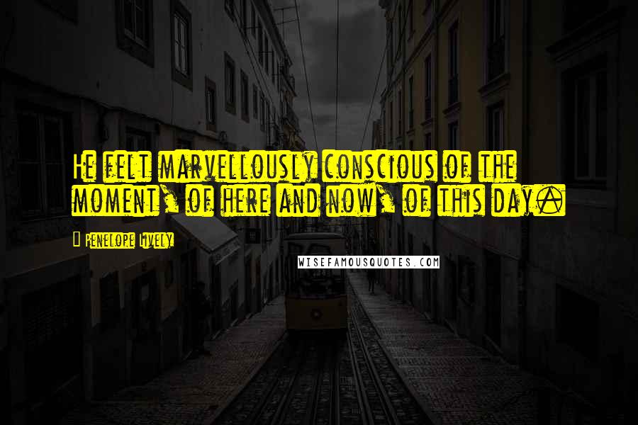 Penelope Lively Quotes: He felt marvellously conscious of the moment, of here and now, of this day.