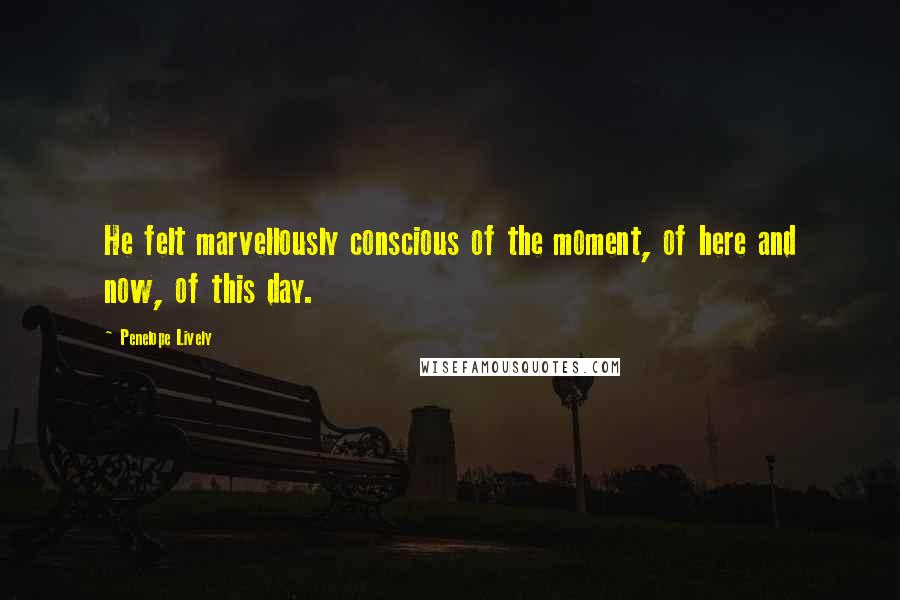 Penelope Lively Quotes: He felt marvellously conscious of the moment, of here and now, of this day.