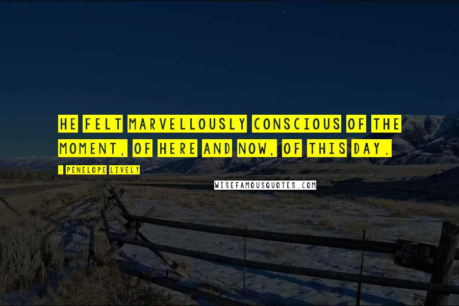 Penelope Lively Quotes: He felt marvellously conscious of the moment, of here and now, of this day.