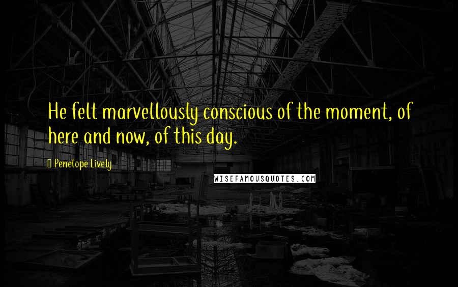 Penelope Lively Quotes: He felt marvellously conscious of the moment, of here and now, of this day.