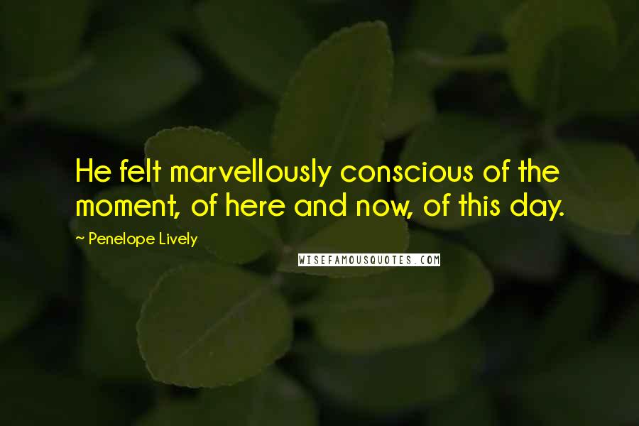 Penelope Lively Quotes: He felt marvellously conscious of the moment, of here and now, of this day.