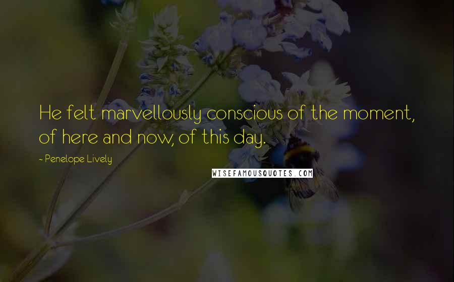 Penelope Lively Quotes: He felt marvellously conscious of the moment, of here and now, of this day.