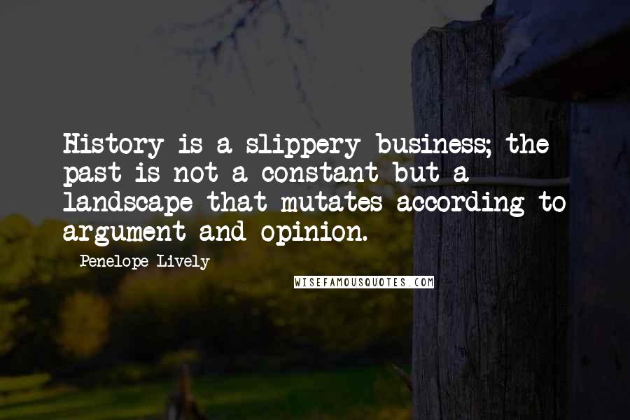 Penelope Lively Quotes: History is a slippery business; the past is not a constant but a landscape that mutates according to argument and opinion.