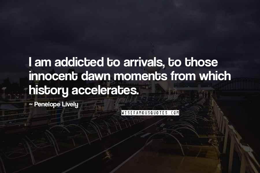 Penelope Lively Quotes: I am addicted to arrivals, to those innocent dawn moments from which history accelerates.