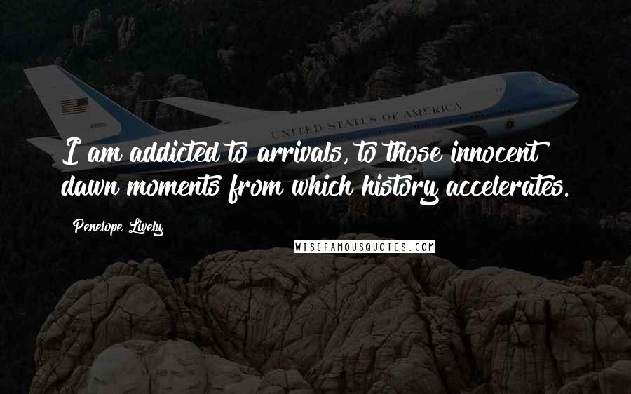 Penelope Lively Quotes: I am addicted to arrivals, to those innocent dawn moments from which history accelerates.