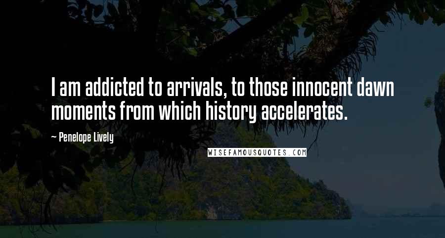 Penelope Lively Quotes: I am addicted to arrivals, to those innocent dawn moments from which history accelerates.
