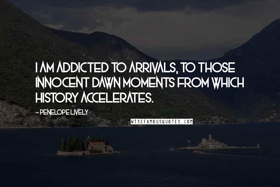 Penelope Lively Quotes: I am addicted to arrivals, to those innocent dawn moments from which history accelerates.