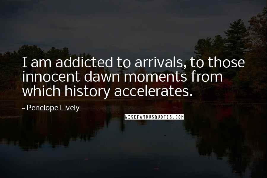 Penelope Lively Quotes: I am addicted to arrivals, to those innocent dawn moments from which history accelerates.