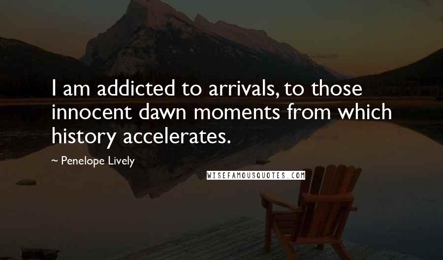 Penelope Lively Quotes: I am addicted to arrivals, to those innocent dawn moments from which history accelerates.