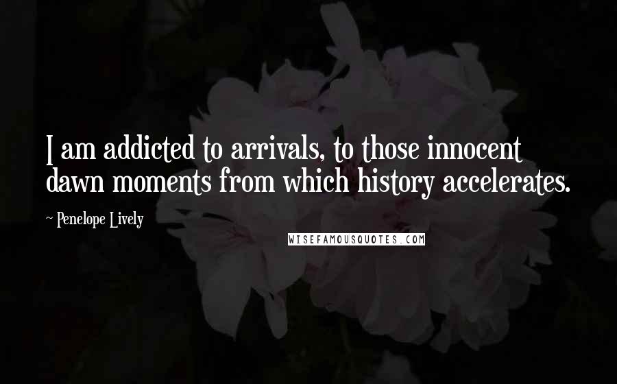 Penelope Lively Quotes: I am addicted to arrivals, to those innocent dawn moments from which history accelerates.