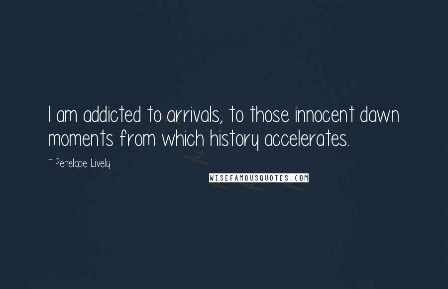 Penelope Lively Quotes: I am addicted to arrivals, to those innocent dawn moments from which history accelerates.